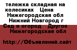 тележка складная на 4 колесиках › Цена ­ 400 - Нижегородская обл., Нижний Новгород г. Сад и огород » Другое   . Нижегородская обл.